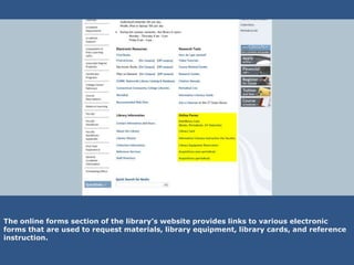 The online forms section of the library’s website provides links to various electronic
forms that are used to request materials, library equipment, library cards, and reference
instruction.
 