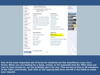 One of the most important set of forms for students are the Interlibrary Loan (ILL)
forms. When you are looking for a book, article, or AV materials that the TRCC does not
own or have access to, we can probably get it for you. This service is free to all members
of the TRCC community. Just click on the appropriate form and fill in the fields to make
your request.
 