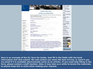 Here is an example of the ILL form for books. Just fill in the fields with the book
information and click submit. We will contact you when the item arrives, or send it you
via email if it is available electronically (such as an article). If you need help filling in the
form, please contact a staff member. Also, it may take us a while to locate the materials,
so please keep this in mind when making your request.
 