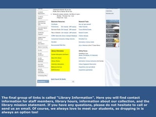 The final group of links is called “Library Information”. Here you will find contact
information for staff members, library hours, information about our collection, and the
library mission statement. If you have any questions, please do not hesitate to call or
send us an email. Of course, we always love to meet our students, so dropping in is
always an option too!
 