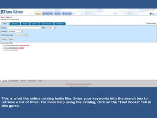 This is what the online catalog looks like. Enter your keywords into the search box to
retrieve a list of titles. For more help using the catalog, click on the “Find Books” tab in
this guide.
 