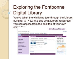Exploring the Fontbonne
Digital Library
You’ve taken the whirlwind tour through the Library
building.  Now let’s see what Library resources
you can access from the desktop of your own
computer.

 