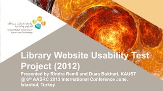 Library Website Usability Test
Project (2012)
Presented by Rindra Ramli and Duaa Bukhari, KAUST
@ 6th AASRC 2013 International Conference June,
Istanbul, Turkey
 