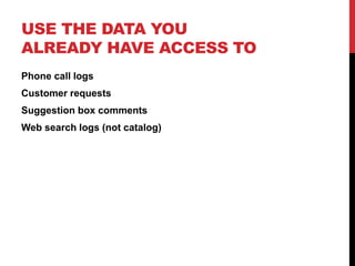 USE THE DATA YOU
ALREADY HAVE ACCESS TO
Phone call logs
Customer requests
Suggestion box comments
Web search logs (not catalog)
 