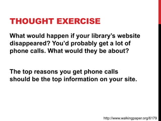 THOUGHT EXERCISE
What would happen if your library’s website
disappeared? You’d probably get a lot of
phone calls. What would they be about?
The top reasons you get phone calls
should be the top information on your site.
http://www.walkingpaper.org/6179
 