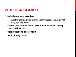WRITE A SCRIPT
• Include warm-up exercises
• Ask the participant to use the library website in a way that
they typically would
• Devise questions to see if certain features work the way
you want them to
• Keep questions open-ended
• Avoid library jargon
 