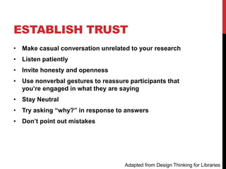 ESTABLISH TRUST
• Make casual conversation unrelated to your research
• Listen patiently
• Invite honesty and openness
• Use nonverbal gestures to reassure participants that
you’re engaged in what they are saying
• Stay Neutral
• Try asking “why?” in response to answers
• Don’t point out mistakes
Adapted from Design Thinking for Libraries
 