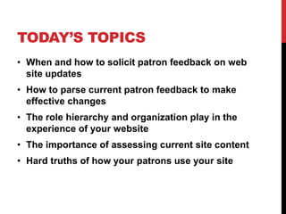 TODAY’S TOPICS
• When and how to solicit patron feedback on web
site updates
• How to parse current patron feedback to make
effective changes
• The role hierarchy and organization play in the
experience of your website
• The importance of assessing current site content
• Hard truths of how your patrons use your site
 