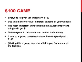 $100 GAME
• Everyone is given (an imaginary) $100
• Use this money to “buy” different aspects of your website
• The most important things might get $20, less important
things will get $1
• Get everyone to talk about and defend their money
• Come to a group consensus about how to spend your
$100
• (Making this a group exercise shields you from some of
the feelings)
 