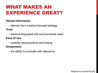 WHAT MAKES AN
EXPERIENCE GREAT?
Valued information
• derives from a patron-focused strategy
Trust
• balance requested info and perceived value
Ease of use
• usability best practices and testing
Amazement
• the ability to innovate with relevance
Adapted from Dante Murphy
 