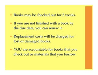 • Books may be checked out for 2 weeks.

• If you are not ﬁnished with a book by
  the due date, you can renew it.

• Replacement costs will be charged for
  lost or damaged books.

• YOU are accountable for books that you
  check out or materials that you borrow.
 