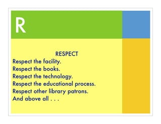 R
                  RESPECT
Respect the facility.
Respect the books.
Respect the technology.
Respect the educational process.
Respect other library patrons.
And above all . . .
 