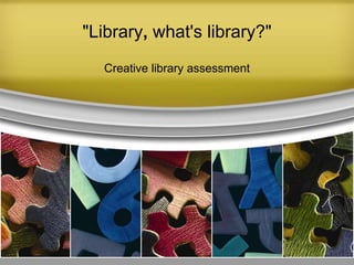 "Library, what's library?"
Creative library assessment
 