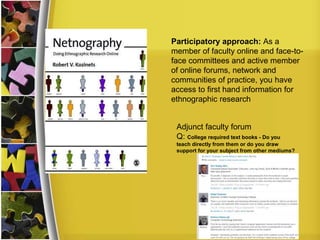 Participatory approach: As a
member of faculty online and face-to-
face committees and active member
of online forums, network and
communities of practice, you have
access to first hand information for
ethnographic research
Adjunct faculty forum
Q: College required text books - Do you
teach directly from them or do you draw
support for your subject from other mediums?
 
