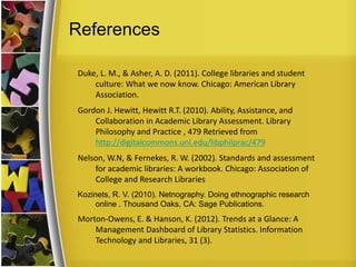 References
Duke, L. M., & Asher, A. D. (2011). College libraries and student
culture: What we now know. Chicago: American Library
Association.
Gordon J. Hewitt, Hewitt R.T. (2010). Ability, Assistance, and
Collaboration in Academic Library Assessment. Library
Philosophy and Practice , 479 Retrieved from
http://digitalcommons.unl.edu/libphilprac/479
Nelson, W.N, & Fernekes, R. W. (2002). Standards and assessment
for academic libraries: A workbook. Chicago: Association of
College and Research Libraries
Kozinets, R. V. (2010). Netnography. Doing ethnographic research
online . Thousand Oaks, CA: Sage Publications.
Morton-Owens, E. & Hanson, K. (2012). Trends at a Glance: A
Management Dashboard of Library Statistics. Information
Technology and Libraries, 31 (3).
 