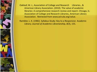 Oakleaf, M. J., Association of College and Research Libraries., &
American Library Association. (2010). The value of academic
libraries: A comprehensive research review and report. Chicago, IL:
Association of College and Research Libraries, American Library
Association. Retrieved from www.aclr.ala.org/value.
Rambler, L. K. (1982). Syllabus Study: Key to a Responsive Academic
Library. Journal of Academic Librarianship, 8(3), 155.
 