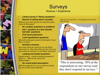 Surveys
Science + Experience
• Library survey ≠ “library questions”
• Beware of asking about causality
What are your main reasons for using the Library
(check all that apply)?
• No complex questions or problems
• Ask 1 question at a time (double
barreled questions
• First hand experience
• Limit hypothetical questions
What will be the great source of information in your
field in 2 years?
• Sensitive answers
How many times per month do you use library
resources? vs. How many times per term have you
been asked by instructor to use library resources?
• Leading and loaded questions
Experts believe…Library is paying thousands of
dollars to …What do you see as the
disadvantages…
• No unwarranted assumption
With the budget like it is, do you think we should
buy more audio-visual materials?
Geek Comic for April 20th – A Contradicting Survey Result
about Surveys
.
 