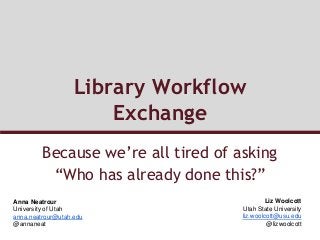 Library Workflow
Exchange
Because we’re all tired of asking
“Who has already done this?”
Anna Neatrour
University of Utah
anna.neatrour@utah.edu
@annaneat
Liz Woolcott
Utah State University
liz.woolcott@usu.edu
@lizwoolcott
 