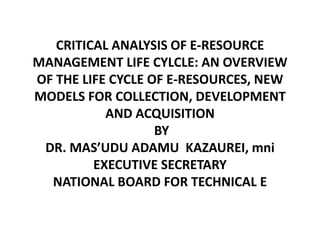 CRITICAL ANALYSIS OF E-RESOURCE 
MANAGEMENT LIFE CYLCLE: AN OVERVIEW 
OF THE LIFE CYCLE OF E-RESOURCES, NEW 
MODELS FOR COLLECTION, DEVELOPMENT 
AND ACQUISITION 
BY 
DR. MAS’UDU ADAMU KAZAUREI, mni 
EXECUTIVE SECRETARY 
NATIONAL BOARD FOR TECHNICAL E 
 