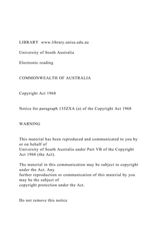 LIBRARY www.library.unisa.edu.au
University of South Australia
Electronic reading
COMMONWEALTH OF AUSTRALIA
Copyright Act 1968
Notice for paragraph 135ZXA (a) of the Copyright Act 1968
WARNING
This material has been reproduced and communicated to you by
or on behalf of
University of South Australia under Part VB of the Copyright
Act 1968 (the Act).
The material in this communication may be subject to copyright
under the Act. Any
further reproduction or communication of this material by you
may be the subject of
copyright protection under the Act.
Do not remove this notice
 