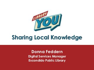 Sharing Local Knowledge

       Donna Feddern
     Digital Services Manager
     Escondido Public Library
 