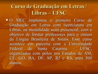 Curso de Graduação em Letras / Libras – UFSC O MEC implantou o primeiro Curso de Graduação em Letras com licenciatura em Libras, na modalidade semi presencial, com o objetivo de formar professores para o ensino da Língua Brasileira de Sinais. Esse curso acontece em parceria com a Universidade Federal de Santa Catarina – UFSC, organizados com pólos nos Estados de AM, CE, GO, BA, DF, SP, RJ e RS, para 500 alunos. 