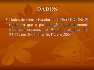 DADOS Dados do Censo Escolar de 2006 (MEC/INEP) registram que a participação do atendimento inclusivo cresceu, no Brasil, passando dos 24,7% em 2002 para 46,4% em 2006.  