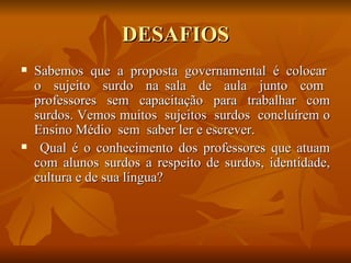 DESAFIOS Sabemos  que  a  proposta  governamental  é  colocar  o  sujeito  surdo  na sala  de  aula  junto  com  professores  sem  capacitação  para  trabalhar  com surdos. Vemos muitos  sujeitos  surdos  concluírem o Ensino Médio  sem  saber ler e escrever.  Qual é o conhecimento dos professores que atuam com alunos surdos a respeito de surdos, identidade, cultura e de sua língua?  