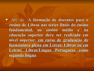Art. 4o  A formação de docentes para o ensino de Libras nas séries finais do ensino fundamental, no ensino médio e na educação superior deve ser realizada em nível superior,  em curso de graduação de licenciatura plena em Letras: Libras ou em Letras: Libras/Língua Portuguesa como segunda língua . 