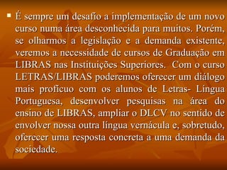 É sempre um desafio a implementação de um novo curso numa área desconhecida para muitos. Porém, se olharmos a legislação e a demanda existente, veremos a necessidade de cursos de Graduação em LIBRAS nas Instituições Superiores.  Com o curso LETRAS/LIBRAS poderemos oferecer um diálogo mais profícuo com os alunos de Letras- Língua Portuguesa, desenvolver pesquisas na área do ensino de LIBRAS, ampliar o DLCV no sentido de envolver nossa outra língua vernácula e, sobretudo, oferecer uma resposta concreta a uma demanda da sociedade. 