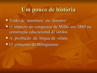 Um pouco de história Visão de ‘anormais’ ou ‘doentes’ O impacto do congresso de Milão em 1880 na construção educacional de surdos A  proibição  da  língua de  sinais  O  consenso do Bilinguismo  