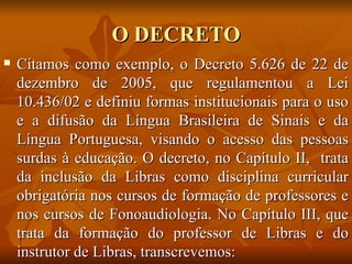 O DECRETO Citamos como exemplo, o Decreto 5.626 de 22 de dezembro de 2005, que regulamentou a Lei 10.436/02 e definiu formas institucionais para o uso e a difusão da Língua Brasileira de Sinais e da Língua Portuguesa, visando o acesso das pessoas surdas à educação. O decreto, no Capítulo II,  trata da inclusão da Libras como disciplina curricular obrigatória nos cursos de formação de professores e nos cursos de Fonoaudiologia. No Capítulo III, que trata da formação do professor de Libras e do instrutor de Libras, transcrevemos: 