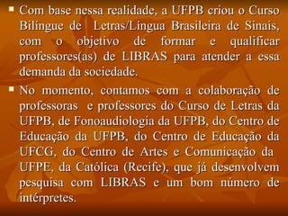 Com base nessa realidade, a UFPB criou o Curso Bilíngue de  Letras/Língua Brasileira de Sinais, com o objetivo de formar e qualificar professores(as) de LIBRAS para atender a essa demanda da sociedade.  No momento, contamos com a colaboração de professoras  e professores do Curso de Letras da UFPB, de Fonoaudiologia da UFPB, do Centro de Educação da UFPB, do Centro de Educação da UFCG, do Centro de Artes e Comunicação da  UFPE, da Católica (Recife), que já desenvolvem pesquisa com LIBRAS e um bom número de intérpretes. 