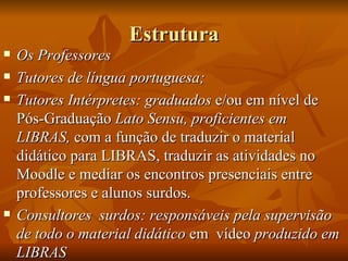 Estrutura Os Professores Tutores de língua portuguesa; Tutores Intérpretes: graduados  e/ou em nível de Pós-Graduação  Lato Sensu, proficientes em LIBRAS,  com a função de traduzir o material didático para LIBRAS, traduzir as atividades no Moodle e mediar os encontros presenciais entre professores e alunos surdos. Consultores  surdos: responsáveis pela supervisão de todo o material didático  em  vídeo  produzido em LIBRAS  