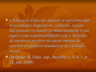 a Educação Especial, quando se aproxima das necessidades linguísticas, culturais, sociais das pessoas revisando permanentemente o seu papel e sua responsabilidade com a inclusão, dá um passo positivo na tarefa imensa de reverter os quadros dramáticos de exclusão social .  (Inclusão: R. Educ. esp., Brasília, v. 4, n. 1, p. 21, jun. 2008) 
