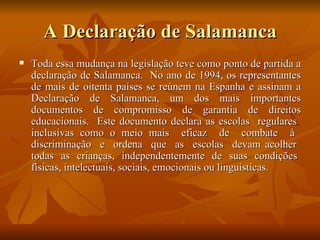 A Declaração de Salamanca Toda essa mudança na legislação teve como ponto de partida a declaração de Salamanca.  No ano de 1994, os representantes de mais de oitenta países se reúnem na Espanha e assinam a Declaração de Salamanca, um dos mais importantes documentos de compromisso de garantia de direitos educacionais.  Este documento declara as escolas  regulares  inclusivas como o meio mais  eficaz  de  combate  à  discriminação  e  ordena  que  as  escolas  devam acolher  todas  as  crianças,  independentemente  de  suas  condições  físicas, intelectuais, sociais, emocionais ou linguísticas. 