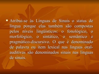 Atribui-se às Línguas de Sinais o status de língua porque elas também são compostas pelos níveis lingüísticos: o fonológico, o morfológico, o sintático, o semântico e pragmático-discursivo. O que é denominado de palavra ou item lexical nas línguas oral-auditivas são denominados sinais nas línguas de sinais. 