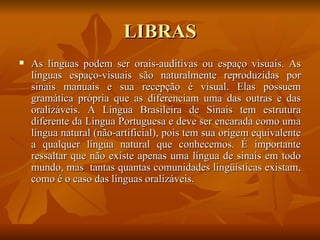 LIBRAS As línguas podem ser orais-auditivas ou espaço visuais. As línguas espaço-visuais são naturalmente reproduzidas por sinais manuais e sua recepção é visual. Elas possuem gramática própria que as diferenciam uma das outras e das oralizáveis. A Língua Brasileira de Sinais tem estrutura diferente da Língua Portuguesa e deve ser encarada como uma língua natural (não-artificial), pois tem sua origem equivalente a qualquer língua natural que conhecemos. É importante ressaltar que não existe apenas uma língua de sinais em todo mundo, mas  tantas quantas comunidades lingüísticas existam, como é o caso das línguas oralizáveis.  