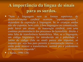 A importância da língua de sinais para os surdos. “ Nem a linguagem nem as formas superiores de desenvolvimento cerebral ocorrem “espontaneamente”, dependem da exposição à linguagem. Se as crianças surdas não são expostas, bem cedo, à boa linguagem ou comunicação, pode haver um atraso  da maturação cerebral, com uma contínua predominância dos processos do hemisfério  direito e uma falta de transferência hemisférica. Mas, se a linguagem, um código linguístico, for introduzido até a puberdade, a forma do código (fala ou sinal) parece não importar, só importa que seja boa para permitir a manipulação interna.... e então pode ocorrer a transferência  normal pra o predomínio do hemisfério esquerdo”.  ( Sacks, 1990:128) 