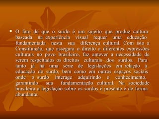 O  fato  de  que  o  surdo  é  um  sujeito  que  produz  cultura  baseada  na experiência  visual  requer  uma  educação  fundamentada  nesta  sua  diferença cultural. Com isto a Constituição, que assegura o direito a diferentes expressões culturais no povo brasileiro, faz antever a necessidade de serem respeitados os direitos  culturais  dos  surdos.  Para  tanto  já  há  uma  série  de  legislações  em relação  à  educação  do  surdo,  bem  como  em  outros  espaços  sociais  onde  o surdo  interage  adquirindo  o  conhecimento,  garantindo  sua  fundamentação cultural. Na sociedade brasileira a legislação sobre os surdos é presente e de forma  abundante.  