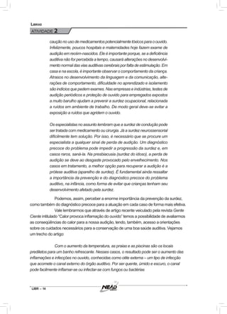 LIBR – 14
Libras
ATIVIDADE 2
cauçãonousodemedicamentospotencialmentetóxicosparaoouvido.
Infelizmente, poucos hospitais e maternidades hoje fazem exame de
audição em recém-nascidos. Ele é importante porque, se a deficiência
auditiva não for percebida a tempo, causará alterações no desenvolvi-
mento normal das vias auditivas cerebrais por falta de estimulação. Em
casa e na escola, é importante observar o comportamento da criança.
Atrasos no desenvolvimento da linguagem e da comunicação, alte-
rações de comportamento, dificuldade no aprendizado e isolamento
são indícios que pedem exames. Nas empresas e indústrias, testes de
audição periódicos e proteção de ouvido para empregados expostos
a muito barulho ajudam a prevenir a surdez ocupacional, relacionada
a ruídos em ambiente de trabalho. De modo geral deve-se evitar a
exposição a ruídos que agridem o ouvido.
Os especialistas no assunto lembram que a surdez de condução pode
ser tratada com medicamento ou cirurgia. Já a surdez neurossensorial
dificilmente tem solução. Por isso, é necessário que se procure um
especialista a qualquer sinal de perda de audição. Um diagnóstico
precoce do problema pode impedir a progressão da surdez e, em
casos raros, saná-la. Na presbiacusia (surdez do idoso), a perda de
audição se deve ao desgaste provocado pelo envelhecimento. Nos
casos em tratamento, a melhor opção para recuperar a audição é a
prótese auditiva (aparelho de surdez). É fundamental ainda ressaltar
a importância da prevenção e do diagnóstico precoce do problema
auditivo, na infância, como forma de evitar que crianças tenham seu
desenvolvimento afetado pela surdez.
Podemos, assim, perceber a enorme importância da prevenção da surdez,
como também do diagnóstico precoce para a atuação em cada caso de forma mais efetiva.
Vale lembrarmos que através de artigo recente veiculado pela revista Gente
Ciente intitulado “Calor provoca inflamação do ouvido” temos a possibilidade de avaliarmos
as conseqüências do calor para a nossa audição, tendo, também, acesso a orientações
sobre os cuidados necessários para a conservação de uma boa saúde auditiva. Vejamos
um trecho do artigo:
Com o aumento da temperatura, as praias e as piscinas são os locais
prediletos para um banho refrescante. Nesses casos, o resultado pode ser o aumento das
inflamações e infecções no ouvido, conhecidas como otite externa – um tipo de infecção
que acomete o canal externo do órgão auditivo. Por ser quente, úmido e escuro, o canal
pode facilmente inflamar-se ou infectar-se com fungos ou bactérias
 