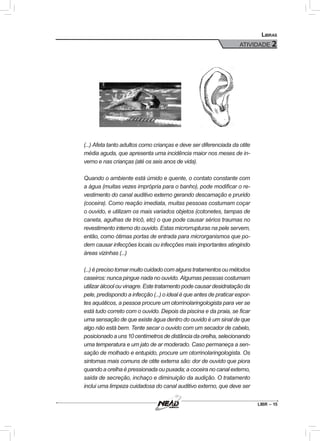 LIBR – 15
Libras
ATIVIDADE 2
(...) Afeta tanto adultos como crianças e deve ser diferenciada da otite
média aguda, que apresenta uma incidência maior nos meses de in-
verno e nas crianças (até os seis anos de vida).
Quando o ambiente está úmido e quente, o contato constante com
a água (muitas vezes imprópria para o banho), pode modificar o re-
vestimento do canal auditivo externo gerando descamação e prurido
(coceira). Como reação imediata, muitas pessoas costumam coçar
o ouvido, e utilizam os mais variados objetos (cotonetes, tampas de
caneta, agulhas de tricô, etc) o que pode causar sérios traumas no
revestimento interno do ouvido. Estas microrrupturas na pele servem,
então, como ótimas portas de entrada para microrganismos que po-
dem causar infecções locais ou infecções mais importantes atingindo
áreas vizinhas (...)
(...) é preciso tomar muito cuidado com alguns tratamentos ou métodos
caseiros: nunca pingue nada no ouvido. Algumas pessoas costumam
utilizar álcool ou vinagre. Este tratamento pode causar desidratação da
pele, predispondo a infecção (...) o ideal é que antes de praticar espor-
tes aquáticos, a pessoa procure um otorrinolaringologista para ver se
está tudo correto com o ouvido. Depois da piscina e da praia, se ficar
uma sensação de que existe água dentro do ouvido é um sinal de que
algo não está bem. Tente secar o ouvido com um secador de cabelo,
posicionado a uns 10 centímetros de distância da orelha, selecionando
uma temperatura e um jato de ar moderado. Caso permaneça a sen-
sação de molhado e entupido, procure um otorrinolaringologista. Os
sintomas mais comuns de otite externa são: dor de ouvido que piora
quando a orelha é pressionada ou puxada; a coceira no canal externo,
saída de secreção, inchaço e diminuição da audição. O tratamento
inclui uma limpeza cuidadosa do canal auditivo externo, que deve ser
 