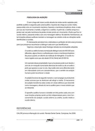 LIBR – 17
Libras
ATIVIDADE 2
FISIOLOGIA DA AUDIÇÃO
O som chega até nosso ouvido através de ondas sendo captadas pelo
pavilhão auditivo e seguindo pelo canal auditivo. Quando ele chega ao ouvido médio,
passa então a ter um movimento mecânico, fazendo a membrana timpânica vibrar, e esta
por sua vez movimenta o martelo, a bigorna e o estribo. A partir daí, o estribo empurra a
janela oval, sai pela membrana da janela circular pondo em movimento o fluído que fica no
ouvido interno, passando então a ser uma mensagem elétrica. No labirinto membranoso, as
terminações pilosas auditivas mandam a mensagem ao cérebro onde as vibrações serão
identificadas e ouvidas.
É interessante percebermos a delicadeza e perfeição de todo esse processo,
para que possamos reconhecer e distinguir cada som que identificamos.
Vejamos a descrição desta fisiologia retirada da enciclopédia wikipédia:
Oouvidoouorelhahumananormalpodedistinguircercade400.000sons
diferentes,algunsfracososuficienteparamoveramembranatimpânica
tão pouco quanto um décimo da molécula de hidrogênio. O ouvido hu-
mano registra sons que vão desde 20 Hz (Hertz) até 20.000 Hz.
Um exemplo dessa propriedade é que uma pessoa pode ouvir desde o
som de um mosquito numa tarde silenciosa de verão ou de um avião a
jacto que aparece a voar no céu. Aqui estão dois sons diferentes tanto
em intensidade como em características, que o sentido da audição
humano pode reconhecer e rotular.
Aaudiçãofuncionadaseguintemaneira:osompropaga-seproduzindo
ondas sonoras que se deslocam até atingir a orelha. O mecanismo
da audição transforma estas ondas em sinais elétricos que transmite
como mensagens, através do nervo auditivo para o nosso cérebro que
as interpreta.
O aparelho auditivo humano é dividido em três partes cada uma com
suas funções próprias sendo as três indispensáveis para o bom fun-
cionamento da audição: ouvido externo ou orelha, ouvido médio e
ouvido interno.
REFERÊNCIAS
CALOR provoca inflamação do ouvido. Revista Gente Ciente, Campinas, fev.2006.
 