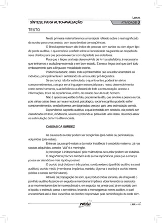 LIBR – 19
Libras
ATIVIDADE 3SÍNTESE PARA AUTO-AVALIAÇÃO
TEXTO
Nesta primeira matéria faremos uma rápida reflexão sobre o real significado
da surdez para uma pessoa, com suas devidas conseqüências.
O Brasil apresenta um alto índice de pessoas com surdez ou com algum tipo
de perda auditiva, o que nos leva a refletir sobre a necessidade da garantia ao respeito de
seus direitos para que possam exercer com dignidade sua cidadania.
Para que a língua oral seja desenvolvida de forma satisfatória, é necessário
que tenhamos a audição preservada e em bom estado. E é essa língua oral que dará todo
embasamento para a língua na modalidade escrita.
Podemos deduzir, então, toda a problemática que a surdez acarretará ao
indivíduo, principalmente em se tratando de uma surdez pré-lingüística.
Se a criança não for estimulada, o quanto antes, poderá ter sérios
comprometimentos, pois por ser a linguagem essencial para o nosso desenvolvimento
como seres humanos, sua deficiência a afastará de toda a comunicação, acesso a
informações, troca de experiências, enfim, do estado de cultura do homem.
Não é apenas a questão da fala, propriamente dita, que envolve a pessoa surda,
pois várias outras áreas como a emocional, psicológica, social e cognitiva poderão sofrer
comprometimentos, se não tivermos um diagnóstico precoce para uma estimulação correta.
Dependendo da perda auditiva, a qual é medida em decibéis, ela poderá ser
classificada em leve, moderada, severa e profunda e, para cada uma delas, devemos atuar
na estimulação de forma diferenciada.
CAUSAS DA SURDEZ
As causas da surdez podem ser congênitas (pré-natais ou perinatais) ou
adquiridas (pós-natais).
Entre as causas pré-natais a da maior incidência é a rubéola materna. Já nas
causas adquiridas, a maior “vilã” é a meningite.
A prevenção é indispensável, pois muitos tipos de surdez podem ser evitados.
O diagnóstico precoce também é de suma importância, para que a criança
possa ser atendida o mais rápido possível.
O ouvido está divido em três partes: ouvido externo (pavilhão auditivo e canal
auditivo), ouvido médio (membrana timpânica, martelo, bigorna e estribo) e ouvido interno
(cóclea e canais semicirculares).
Através da propagação do som, que produz ondas sonoras, ele chega até o
pavilhão auditivo fazendo em seguida a membrana timpânica vibrar levando os ossículos
a se movimentarem (de forma mecânica) e, em seguida, na janela oval, já em contato com
o liquido, o estímulo passa a ser elétrico, levando a mensagem ao nervo auditivo, o qual
encaminhará até a área específica do cérebro responsável pela decodificação de cada som.
 