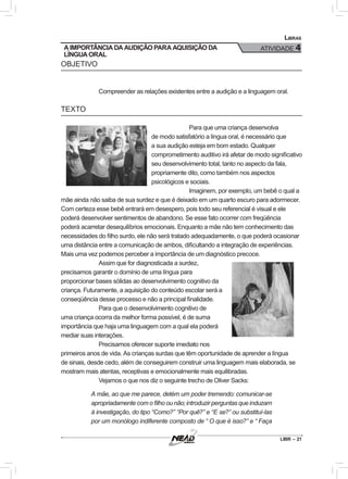 LIBR – 21
Libras
ATIVIDADE 4
OBJETIVO
Compreender as relações existentes entre a audição e a linguagem oral.
TEXTO
Para que uma criança desenvolva
de modo satisfatório a língua oral, é necessário que
a sua audição esteja em bom estado. Qualquer
comprometimento auditivo irá afetar de modo significativo
seu desenvolvimento total, tanto no aspecto da fala,
propriamente dito, como também nos aspectos
psicológicos e sociais.
Imaginem, por exemplo, um bebê o qual a
mãe ainda não saiba de sua surdez e que é deixado em um quarto escuro para adormecer.
Com certeza esse bebê entrará em desespero, pois todo seu referencial é visual e ele
poderá desenvolver sentimentos de abandono. Se esse fato ocorrer com freqüência
poderá acarretar desequilíbrios emocionais. Enquanto a mãe não tem conhecimento das
necessidades do filho surdo, ele não será tratado adequadamente, o que poderá ocasionar
uma distância entre a comunicação de ambos, dificultando a integração de experiências.
Mais uma vez podemos perceber a importância de um diagnóstico precoce.
Assim que for diagnosticada a surdez,
precisamos garantir o domínio de uma língua para
proporcionar bases sólidas ao desenvolvimento cognitivo da
criança. Futuramente, a aquisição do conteúdo escolar será a
conseqüência desse processo e não a principal finalidade.
Para que o desenvolvimento cognitivo de
uma criança ocorra da melhor forma possível, é de suma
importância que haja uma linguagem com a qual ela poderá
mediar suas interações.
Precisamos oferecer suporte imediato nos
primeiros anos de vida. As crianças surdas que têm oportunidade de aprender a língua
de sinais, desde cedo, além de conseguirem construir uma linguagem mais elaborada, se
mostram mais atentas, receptivas e emocionalmente mais equilibradas.
Vejamos o que nos diz o seguinte trecho de Oliver Sacks:
A mãe, ao que me parece, detém um poder tremendo: comunicar-se
apropriadamente com o filho ou não; introduzir perguntas que induzam
à investigação, do tipo “Como?” “Por quê?” e “E se?” ou substituí-las
por um monólogo indiferente composto de “ O que é isso?” e “ Faça
A IMPORTÂNCIA DA AUDIÇÃO PARA AQUISIÇÃO DA
LÍNGUA ORAL
 
