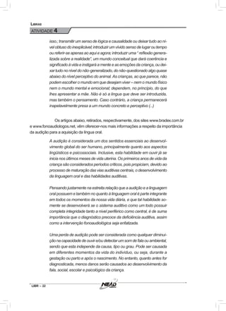 LIBR – 22
Libras
ATIVIDADE 4
isso.; transmitir um senso de lógica e causalidade ou deixar tudo ao ní-
vel obtuso do inexplicável; introduzir um vívido senso de lugar ou tempo
ou referir-se apenas ao aqui e agora; introduzir uma “ reflexão genera-
lizada sobre a realidade”, um mundo conceitual que dará coerência e
significado à vida e instigará a mente e as emoções da criança, ou dei-
xar tudo no nível do não-generalizado, do não-questionado algo quase
abaixo do nível perceptivo do animal. As crianças, ao que parece, não
podem escolher o mundo em que desejam viver – nem o mundo físico
nem o mundo mental e emocional; dependem, no princípio, do que
lhes apresentar a mãe. Não é só a língua que deve ser introduzida,
mas também o pensamento. Caso contrário, a criança permanecerá
inapelavelmente presa a um mundo concreto e perceptivo (...)
	Os artigos abaixo, retirados, respectivamente, dos sites www.bradex.com.br
e www.fonoaudiologos.net, vêm oferecer-nos mais informações a respeito da importância
da audição para a aquisição da língua oral.
A audição é considerada um dos sentidos essenciais ao desenvol-
vimento global do ser humano, principalmente quanto aos aspectos
lingüísticos e psicossociais. Inclusive, esta habilidade em ouvir já se
inicia nos últimos meses de vida uterina. Os primeiros anos de vida da
criança são considerados períodos críticos, pois propiciam, devido ao
processo de maturação das vias auditivas centrais, o desenvolvimento
da linguagem oral e das habilidades auditivas.
Pensando justamente na estreita relação que a audição e a linguagem
oral possuem e também no quanto à linguagem oral é parte integrante
em todos os momentos da nossa vida diária, e que tal habilidade so-
mente se desenvolverá se o sistema auditivo como um todo possuir
completa integridade tanto a nível periférico como central, é de suma
importância que o diagnóstico precoce da deficiência auditiva, assim
como a intervenção fonoaudiológica seja enfatizada.
Uma perda de audição pode ser considerada como qualquer diminui-
çãonacapacidadedeouvire/oudetectarumsomdefalaouambiental,
sendo que esta independe da causa, tipo ou grau. Pode ser causada
em diferentes momentos da vida do indivíduo, ou seja, durante a
gestação ou parto e após o nascimento. No entanto, quanto antes for
diagnosticada, menos danos serão causados ao desenvolvimento da
fala, social, escolar e psicológico da criança.
 