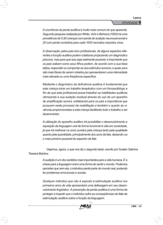 LIBR – 23
Libras
ATIVIDADE 4
A ocorrência da perda auditiva é muito mais comum do que aparenta.
Segundo pesquisa realizada por White, Vohr e Behrens (1993) há uma
prevalência de 5,95 crianças com perda de audição neurossensorial e
20 com perda condutiva para cada 1000 neonatos nascidos vivos.
A observação, pelos pais e/ou profissionais, de alguns aspectos refe-
rentes à função auditiva podem colaborar propiciando um diagnóstico
precoce, mas para que isso seja realmente possível, é importante que
os pais saibam como seus filhos podem, de acordo com a sua faixa
etária,responderoucomportar-seaosestímulossonoros,equaissons
são mais fáceis de serem notados por apresentarem uma intensidade
mais elevada ou uma freqüência específica.
Mediante o diagnóstico da deficiência auditiva é fundamental que
esta criança inicie um trabalho terapêutico com um fonoaudiólogo a
fim de que este profissional possa trabalhar as habilidades auditivas
otimizando a sua audição residual através do uso de um aparelho
de amplificação sonora, enfatizando para os pais a importância que
possuem neste processo de reabilitação e também o quanto às vi-
vências proporcionadas a esta criança facilitarão todo o trabalho a ser
desenvolvido.
A utilização do aparelho auditivo irá possibilitar o desenvolvimento e
aquisição da linguagem oral de forma funcional à vida em sociedade,
já que irá melhorar os sons ouvidos pela criança tanto pela qualidade
quanto pela quantidade, principalmente dos sons da fala, deixando-os
o mais próximo possível do espectro da fala.
	Vejamos, agora, o que nos diz o segundo texto, escrito por Suelen Sabrina
Teixeira Martins:
Aaudiçãoéumdossentidosmaisimportantesparaavidahumana.Éa
chave para a linguagem oral e uma forma de sentir o mundo. Podemos
perceber que sem ela, o indivíduo perde parte do mundo real, podendo
ter problemas emocionais e sociais.
Qualquer indivíduo que não é exposto à estimulação auditiva nos
primeiros anos de vida apresentará uma defasagem em seu desen-
volvimento lingüístico. A prevenção da perda auditiva é uma forma de
proteger e impedir que o indivíduo sofra as conseqüências da falta de
estimulação auditiva sobre a função da linguagem.
 