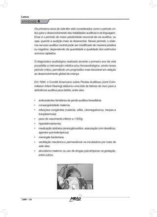 LIBR – 24
Libras
ATIVIDADE 4
Os primeiros anos de vida têm sido considerados como o período crí-
tico para o desenvolvimento das habilidades auditivas e da linguagem.
Esse é o período de maior plasticidade neuronal da via auditiva, ou
seja, quando a audição mais se desenvolve. Nesse período, o siste-
ma nervoso auditivo central pode ser modificado de maneira positiva
ou negativa, dependendo da quantidade e qualidade dos estímulos
sonoros captados.
O diagnóstico audiológico realizado durante o primeiro ano de vida
possibilita a intervenção médica e/ou fonoaudiológica, ainda nesse
período crítico, permitindo um prognóstico mais favorável em relação
ao desenvolvimento global da criança.
Em 1994, o Comitê Americano sobre Perdas Auditivas (Joint Com-
miteeon Infant Hearing) elaborou uma lista de fatores de risco para a
deficiência auditiva para bebês, entre eles:
•	 antecedentes familiares de perda auditiva hereditária;
•	 consangüinidade materna;
•	 infecções congênitas (rubéola, sífilis, citomegalovírus, herpes e
toxoplasmose);
•	 peso de nascimento inferior a 1.500g;
•	 hiperbilirrubinemia;
•	 medicação ototóxica (aminoglicosídios, associação com diuréticos,
agentes quimioterápicos);
•	 meningite bacteriana;
•	 ventilação mecânica e permanência na incubadora por mais de
sete dias;
•	 alcoolismo materno ou uso de drogas psicotrópicas na gestação,
entre outros.
 