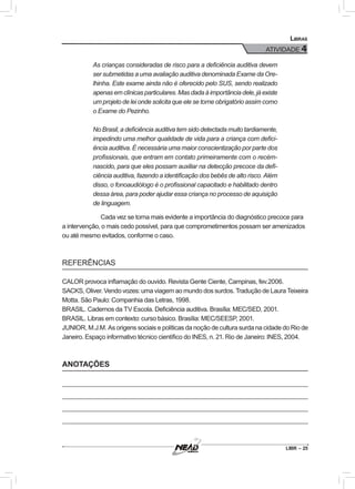 LIBR – 25
Libras
ATIVIDADE 4
As crianças consideradas de risco para a deficiência auditiva devem
ser submetidas a uma avaliação auditiva denominada Exame da Ore-
lhinha. Este exame ainda não é oferecido pelo SUS, sendo realizado
apenas em clínicas particulares. Mas dada à importância dele, já existe
um projeto de lei onde solicita que ele se torne obrigatório assim como
o Exame do Pezinho.
No Brasil, a deficiência auditiva tem sido detectada muito tardiamente,
impedindo uma melhor qualidade de vida para a criança com defici-
ência auditiva. É necessária uma maior conscientização por parte dos
profissionais, que entram em contato primeiramente com o recém-
nascido, para que eles possam auxiliar na detecção precoce da defi-
ciência auditiva, fazendo a identificação dos bebês de alto risco. Além
disso, o fonoaudiólogo é o profissional capacitado e habilitado dentro
dessa área, para poder ajudar essa criança no processo de aquisição
de linguagem.
Cada vez se torna mais evidente a importância do diagnóstico precoce para
a intervenção, o mais cedo possível, para que comprometimentos possam ser amenizados
ou até mesmo evitados, conforme o caso.
REFERÊNCIAS
CALOR provoca inflamação do ouvido. Revista Gente Ciente, Campinas, fev.2006.
SACKS, Oliver. Vendo vozes: uma viagem ao mundo dos surdos. Tradução de Laura Teixeira
Motta. São Paulo: Companhia das Letras, 1998.
BRASIL. Cadernos da TV Escola. Deficiência auditiva. Brasília: MEC/SED, 2001.
BRASIL. Libras em contexto: curso básico. Brasília: MEC/SEESP, 2001.
JUNIOR, M.J.M. As origens sociais e políticas da noção de cultura surda na cidade do Rio de
Janeiro. Espaço informativo técnico científico do INES, n. 21. Rio de Janeiro: INES, 2004.
ANOTAÇÕES
 