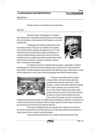 LIBR – 27
Libras
ATIVIDADE 5
OBJETIVO
Estudar sobre a comunicação entre os indivíduos.
TEXTO
Segundo Piaget, “a linguagem é um sistema
para representar a realidade tornando possível a comunicação
entre os indivíduos, a transmissão de informações e a troca de
experiências”.
A linguagem tem função fundamental na vida
de qualquer pessoa. É ela que nos constitui como sujeitos,
como seres humanos capazes de interagirmos com o meio.
É através dela que nos tornamos sujeitos participantes do
mundo, podendo interagir e desenvolver social, emocional,
cognitivamente e é a palavra que dá forma à atividade mental,
nos motivando e levando a raciocinar, a abstrair, a discutir,
enfim, a expressar nossas idéias.
As relações sociais são mediadas pela linguagem, a educação é mediada
pela linguagem e para termos acesso à língua escrita, precisamos ter certo domínio da
língua falada. Partindo deste pressuposto podemos entender por que, muitas vezes, o surdo
se torna alienado no mundo, pois privado da linguagem ele sofrerá inúmeras perdas.
A criança ouvinte desenvolve e adquire
a língua desde a mais tenra idade, pois está
constantemente exposta a ela, tendo o canal
receptivo, o ouvido, preservado aprende e interage
com os pais e pessoas com as quais convive,
de um modo natural. Desde muito cedo o bebê
ouvinte começa a brincar com os sons que produz
no balbucio e por ter retorno auditivo ele sente
prazer nesta “brincadeira”, que já é um treino para
o desenvolvimento da futura fala. Já o bebê surdo vai perdendo a interação, a conversa com
a mãe do dia-a-dia e por não possuir retorno auditivo, apesar de iniciar a fase do balbucio,
ele a interrompe precocemente por falta de estímulos.
Para que se estabeleça uma comunicação com o bebê surdo e faça com
que ela flua naturalmente é necessário fazermos uso de outros estímulos que envolvam o
campo visual, por ser a visão o seu canal receptor.
Várias pesquisas comprovam que a melhor maneira de favorecer esta
A LINGUAGEM E SUA IMPORTÂNCIA
 